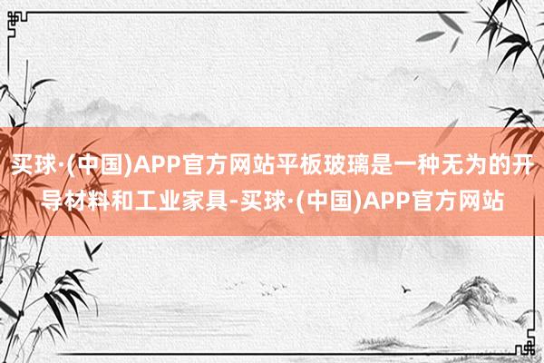 买球·(中国)APP官方网站平板玻璃是一种无为的开导材料和工业家具-买球·(中国)APP官方网站