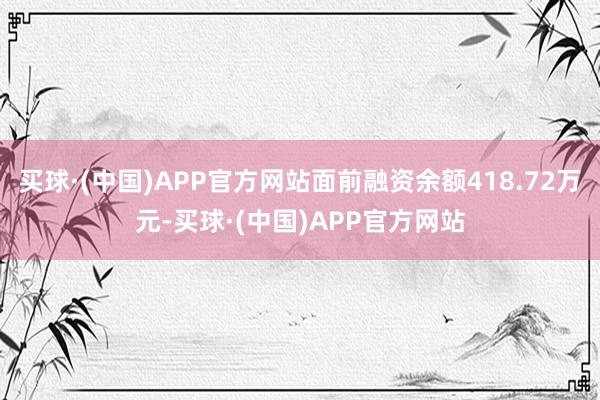 买球·(中国)APP官方网站面前融资余额418.72万元-买球·(中国)APP官方网站