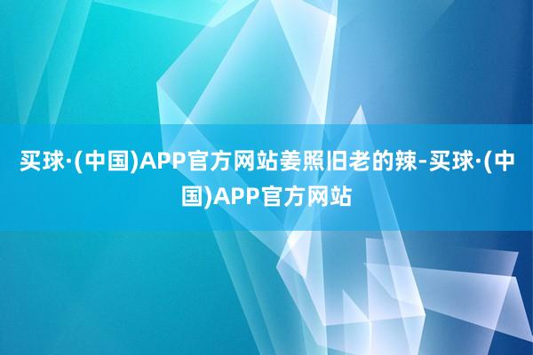 买球·(中国)APP官方网站姜照旧老的辣-买球·(中国)APP官方网站