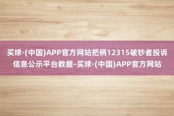 买球·(中国)APP官方网站把柄12315破钞者投诉信息公示平台数据-买球·(中国)APP官方网站