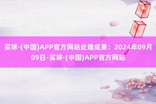 买球·(中国)APP官方网站处理成果：2024年09月09日-买球·(中国)APP官方网站