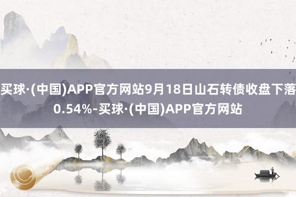 买球·(中国)APP官方网站9月18日山石转债收盘下落0.54%-买球·(中国)APP官方网站