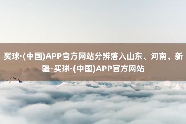 买球·(中国)APP官方网站分辨落入山东、河南、新疆-买球·(中国)APP官方网站