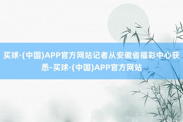 买球·(中国)APP官方网站记者从安徽省福彩中心获悉-买球·(中国)APP官方网站