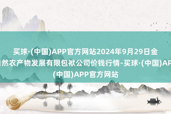 买球·(中国)APP官方网站2024年9月29日金昌市金川自然农产物发展有限包袱公司价钱行情-买球·(中国)APP官方网站