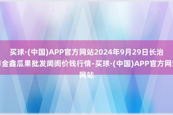 买球·(中国)APP官方网站2024年9月29日长治市金鑫瓜果批发阛阓价钱行情-买球·(中国)APP官方网站