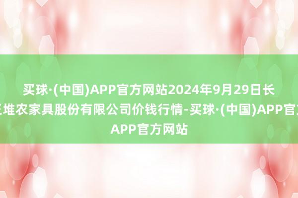 买球·(中国)APP官方网站2024年9月29日长沙马王堆农家具股份有限公司价钱行情-买球·(中国)APP官方网站