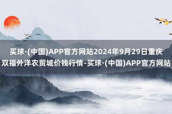 买球·(中国)APP官方网站2024年9月29日重庆双福外洋农贸城价钱行情-买球·(中国)APP官方网站