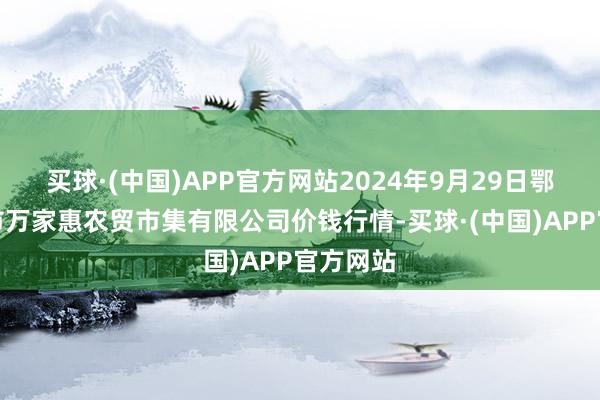 买球·(中国)APP官方网站2024年9月29日鄂尔多斯市万家惠农贸市集有限公司价钱行情-买球·(中国)APP官方网站