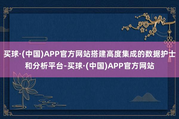 买球·(中国)APP官方网站搭建高度集成的数据护士和分析平台-买球·(中国)APP官方网站