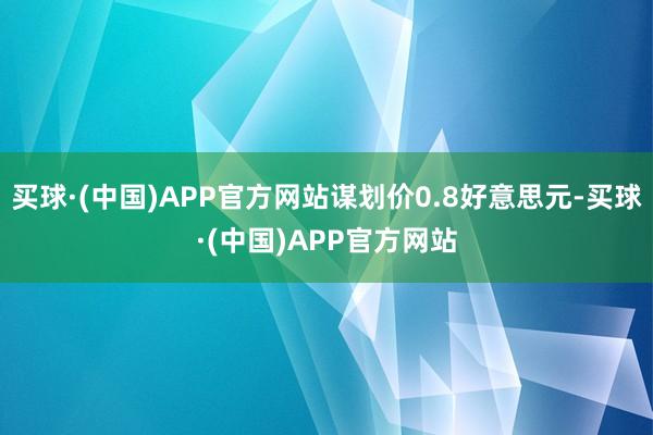 买球·(中国)APP官方网站谋划价0.8好意思元-买球·(中国)APP官方网站