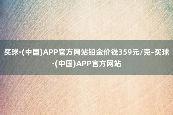 买球·(中国)APP官方网站铂金价钱359元/克-买球·(中国)APP官方网站