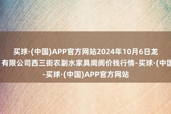 买球·(中国)APP官方网站2024年10月6日龙门实业（集团）有限公司西三街农副水家具阛阓价钱行情-买球·(中国)APP官方网站