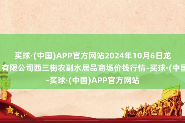 买球·(中国)APP官方网站2024年10月6日龙门实业（集团）有限公司西三街农副水居品商场价钱行情-买球·(中国)APP官方网站