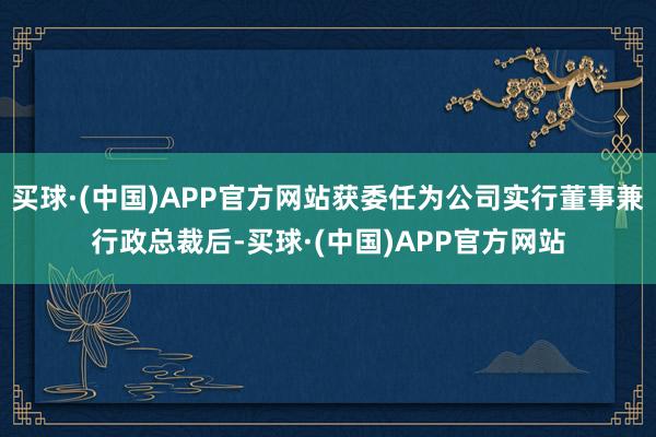 买球·(中国)APP官方网站获委任为公司实行董事兼行政总裁后-买球·(中国)APP官方网站