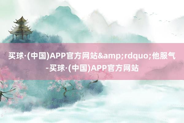 买球·(中国)APP官方网站&rdquo;他服气-买球·(中国)APP官方网站