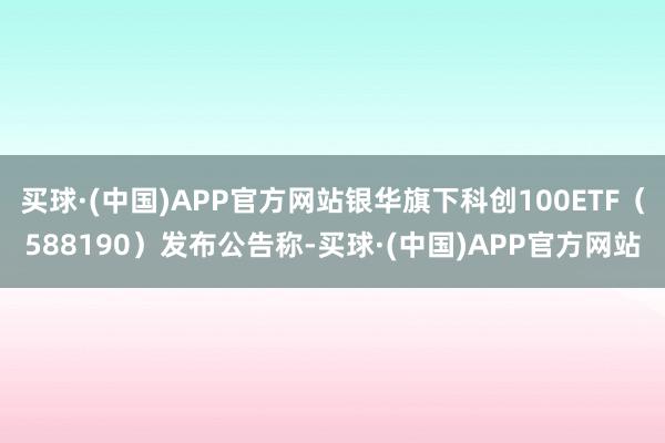 买球·(中国)APP官方网站银华旗下科创100ETF（588190）发布公告称-买球·(中国)APP官方网站