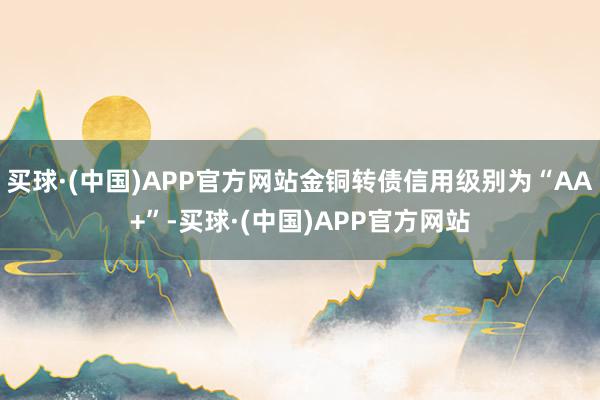 买球·(中国)APP官方网站金铜转债信用级别为“AA+”-买球·(中国)APP官方网站