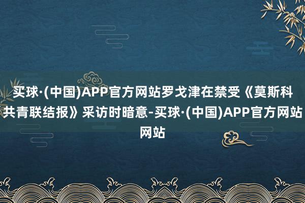 买球·(中国)APP官方网站罗戈津在禁受《莫斯科共青联结报》采访时暗意-买球·(中国)APP官方网站