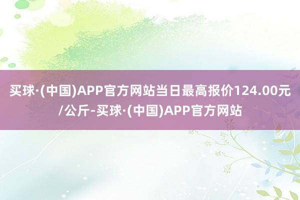 买球·(中国)APP官方网站当日最高报价124.00元/公斤-买球·(中国)APP官方网站