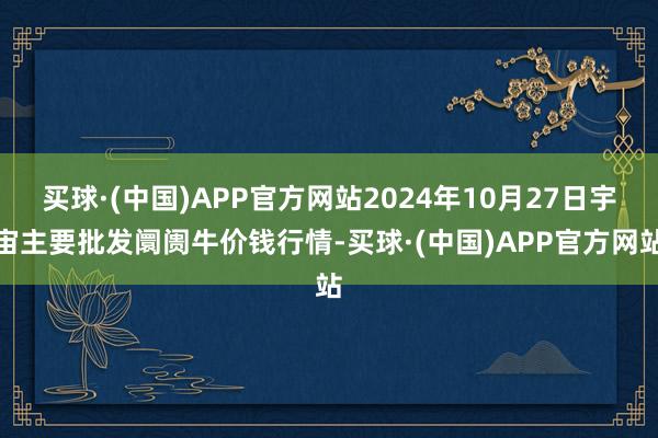 买球·(中国)APP官方网站2024年10月27日宇宙主要批发阛阓牛价钱行情-买球·(中国)APP官方网站