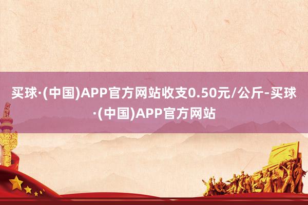 买球·(中国)APP官方网站收支0.50元/公斤-买球·(中国)APP官方网站