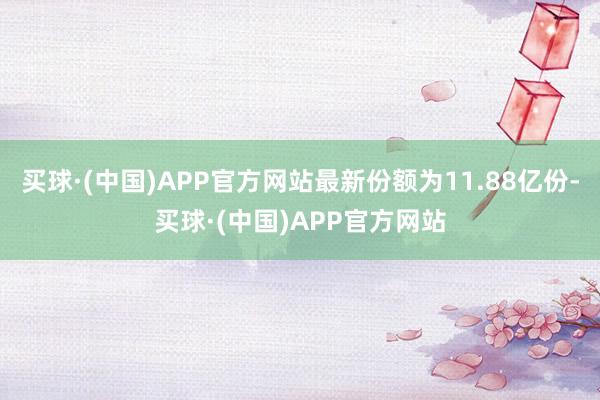 买球·(中国)APP官方网站最新份额为11.88亿份-买球·(中国)APP官方网站