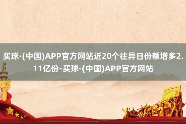 买球·(中国)APP官方网站近20个往异日份额增多2.11亿份-买球·(中国)APP官方网站