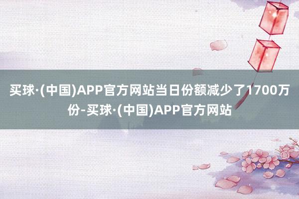 买球·(中国)APP官方网站当日份额减少了1700万份-买球·(中国)APP官方网站