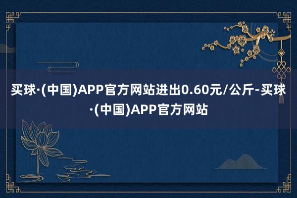 买球·(中国)APP官方网站进出0.60元/公斤-买球·(中国)APP官方网站