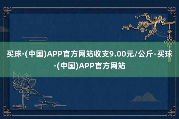 买球·(中国)APP官方网站收支9.00元/公斤-买球·(中国)APP官方网站