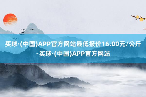 买球·(中国)APP官方网站最低报价16.00元/公斤-买球·(中国)APP官方网站