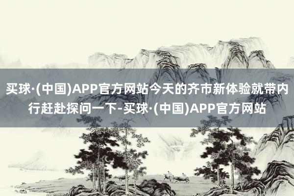 买球·(中国)APP官方网站今天的齐市新体验就带内行赶赴探问一下-买球·(中国)APP官方网站