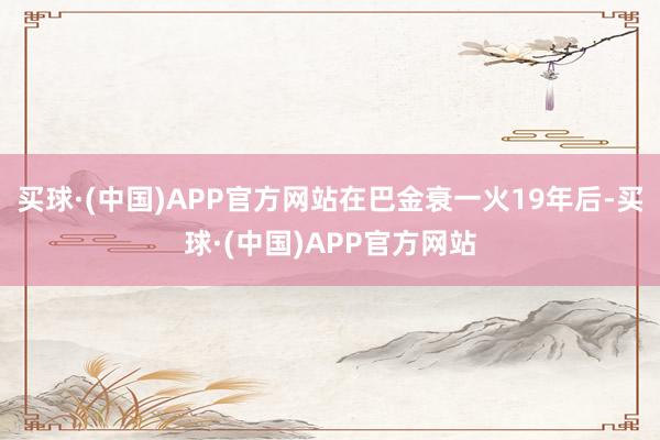 买球·(中国)APP官方网站在巴金衰一火19年后-买球·(中国)APP官方网站