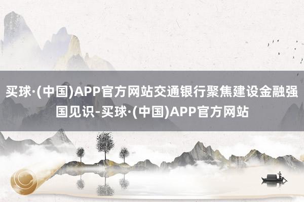 买球·(中国)APP官方网站交通银行聚焦建设金融强国见识-买球·(中国)APP官方网站