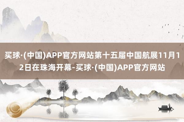 买球·(中国)APP官方网站第十五届中国航展11月12日在珠海开幕-买球·(中国)APP官方网站