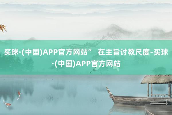 买球·(中国)APP官方网站”  在主旨讨教尺度-买球·(中国)APP官方网站