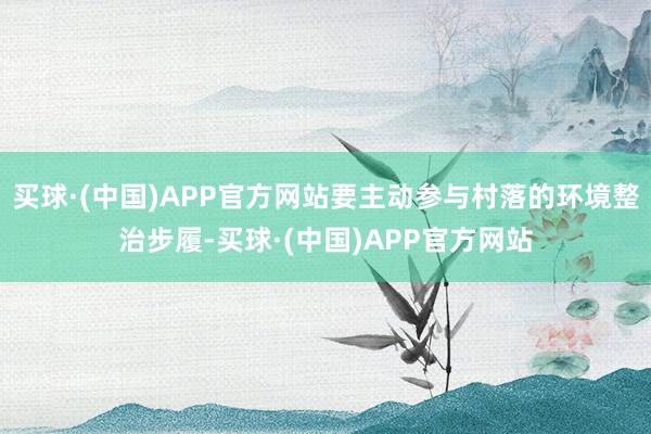 买球·(中国)APP官方网站要主动参与村落的环境整治步履-买球·(中国)APP官方网站