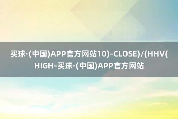 买球·(中国)APP官方网站10)-CLOSE)/(HHV(HIGH-买球·(中国)APP官方网站