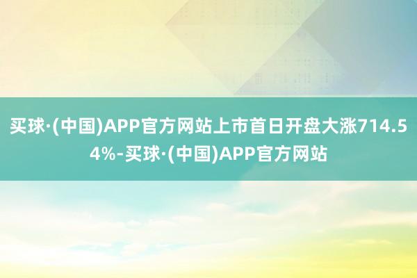 买球·(中国)APP官方网站上市首日开盘大涨714.54%-买球·(中国)APP官方网站