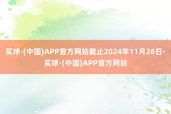 买球·(中国)APP官方网站截止2024年11月26日-买球·(中国)APP官方网站