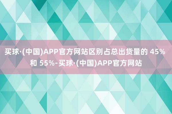 买球·(中国)APP官方网站区别占总出货量的 45% 和 55%-买球·(中国)APP官方网站