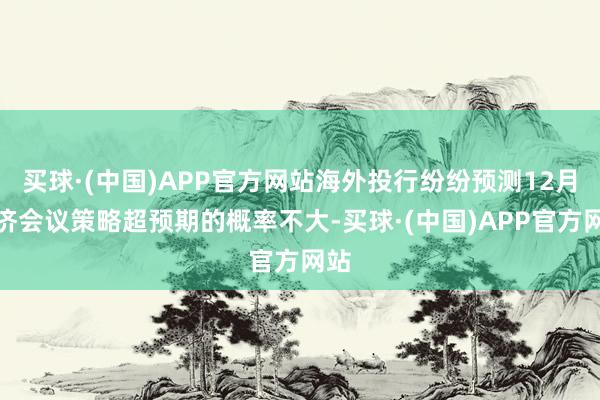 买球·(中国)APP官方网站海外投行纷纷预测12月信济会议策略超预期的概率不大-买球·(中国)APP官方网站