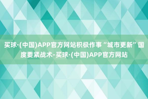 买球·(中国)APP官方网站积极作事“城市更新”国度要紧战术-买球·(中国)APP官方网站