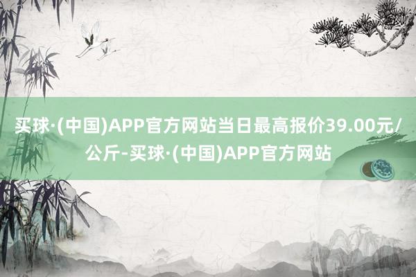 买球·(中国)APP官方网站当日最高报价39.00元/公斤-买球·(中国)APP官方网站