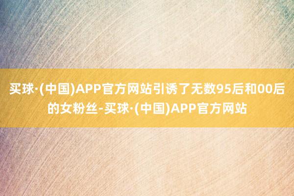 买球·(中国)APP官方网站引诱了无数95后和00后的女粉丝-买球·(中国)APP官方网站