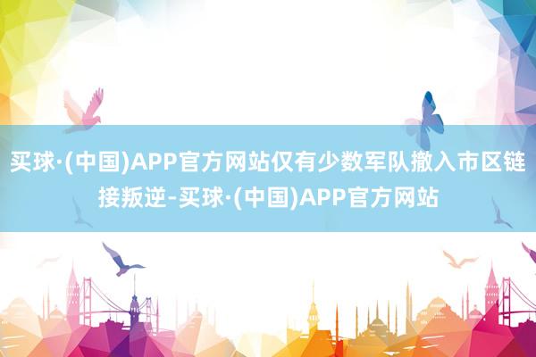 买球·(中国)APP官方网站仅有少数军队撤入市区链接叛逆-买球·(中国)APP官方网站