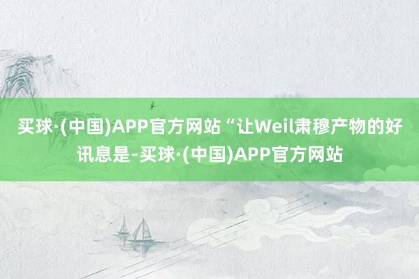 买球·(中国)APP官方网站“让Weil肃穆产物的好讯息是-买球·(中国)APP官方网站