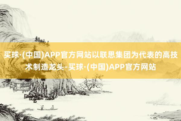 买球·(中国)APP官方网站以联思集团为代表的高技术制造龙头-买球·(中国)APP官方网站