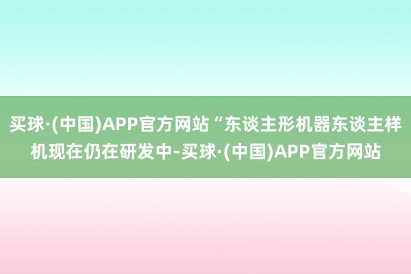 买球·(中国)APP官方网站“东谈主形机器东谈主样机现在仍在研发中-买球·(中国)APP官方网站